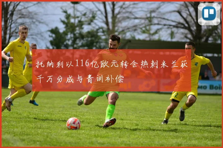 托纳利以116亿欧元转会热刺米兰获千万分成与青训补偿