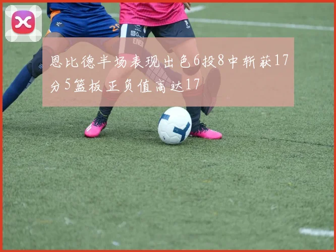恩比德半场表现出色6投8中斩获17分5篮板正负值高达17