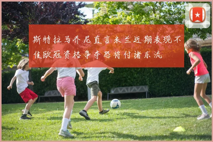 斯特拉马乔尼直言米兰近期表现不佳欧冠资格争夺恐将付诸东流
