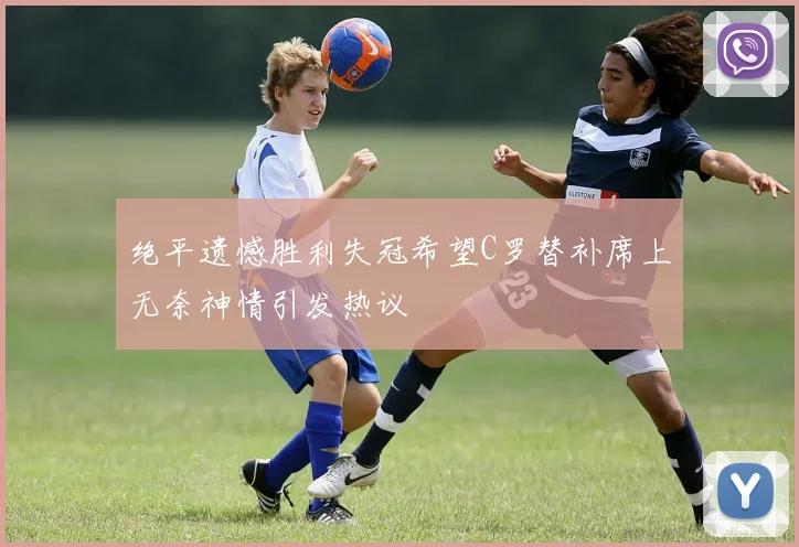 绝平遗憾胜利失冠希望C罗替补席上无奈神情引发热议