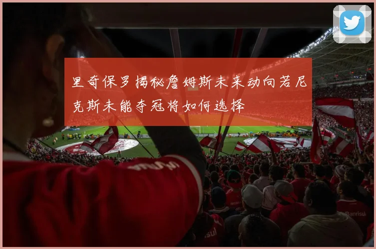里奇保罗揭秘詹姆斯未来动向若尼克斯未能夺冠将如何选择