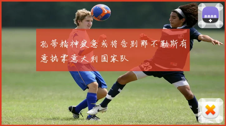 孔蒂精神疲惫或将告别那不勒斯有意执掌意大利国家队