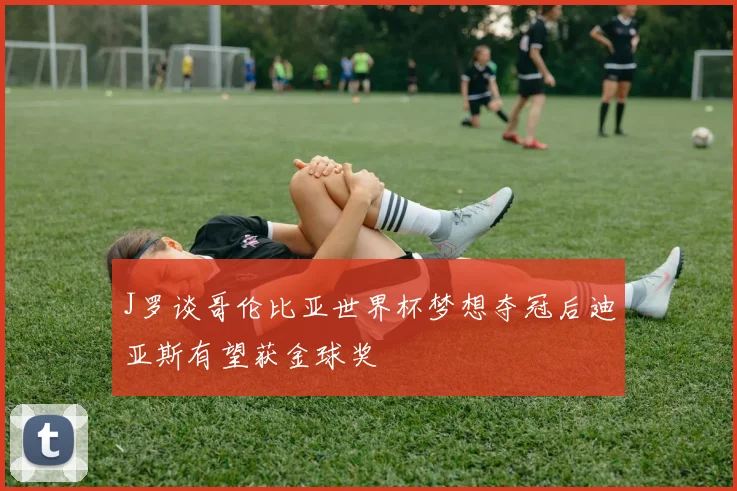 J罗谈哥伦比亚世界杯梦想夺冠后迪亚斯有望获金球奖
