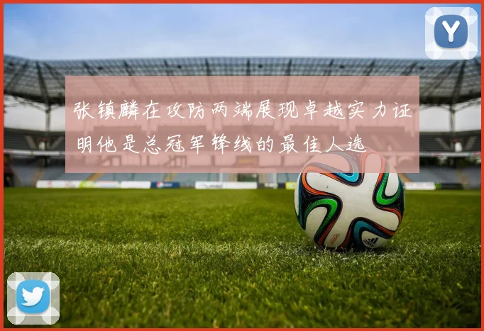 张镇麟在攻防两端展现卓越实力证明他是总冠军锋线的最佳人选