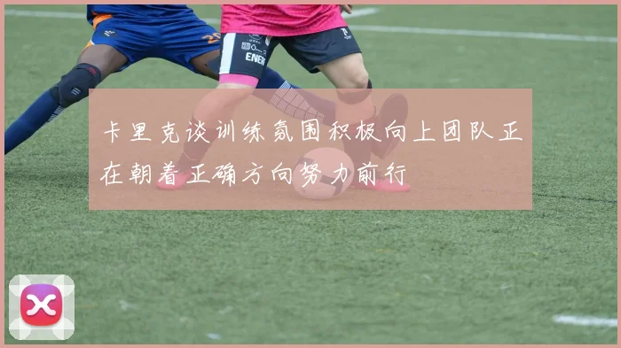 卡里克谈训练氛围积极向上团队正在朝着正确方向努力前行
