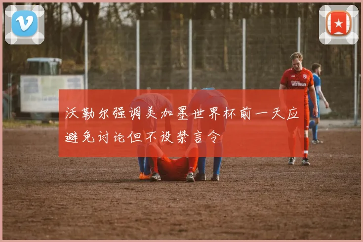 沃勒尔强调美加墨世界杯前一天应避免讨论但不设禁言令
