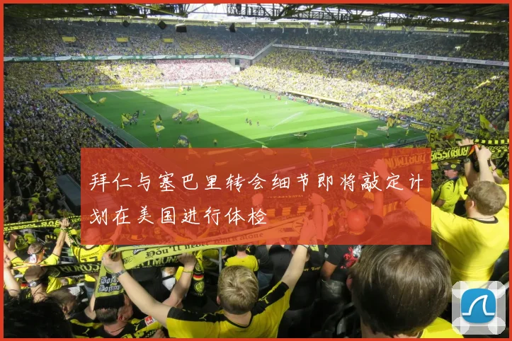 拜仁与塞巴里转会细节即将敲定计划在美国进行体检