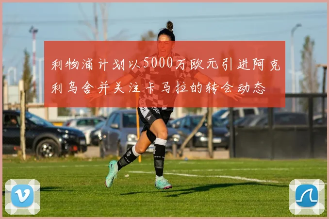 利物浦计划以5000万欧元引进阿克利乌舍并关注卡马拉的转会动态
