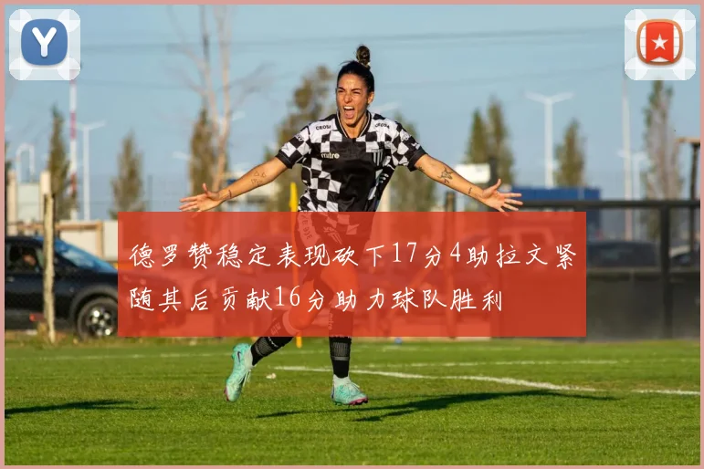 德罗赞稳定表现砍下17分4助拉文紧随其后贡献16分助力球队胜利