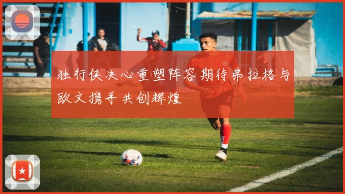 独行侠决心重塑阵容期待弗拉格与欧文携手共创辉煌
