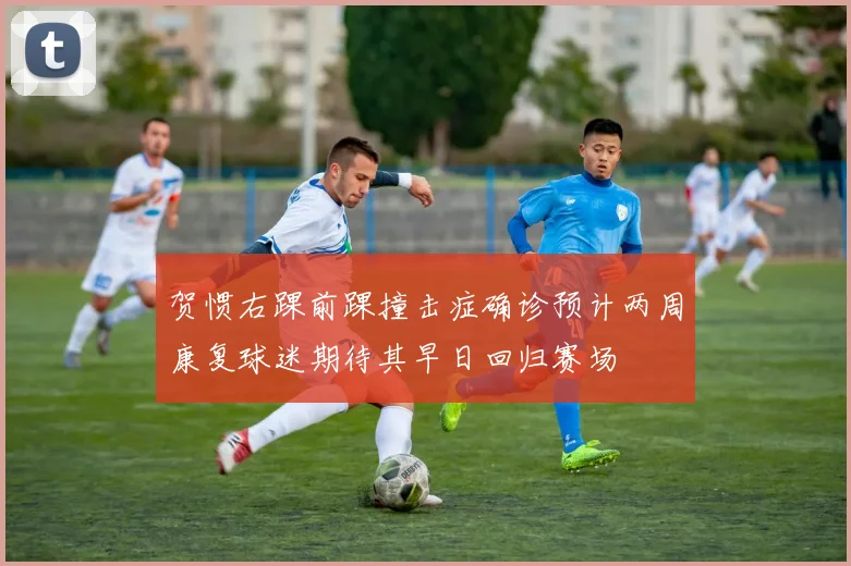 贺惯右踝前踝撞击症确诊预计两周康复球迷期待其早日回归赛场