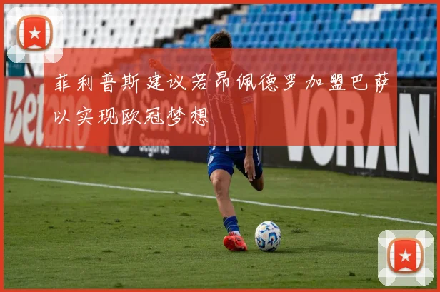 菲利普斯建议若昂佩德罗加盟巴萨以实现欧冠梦想