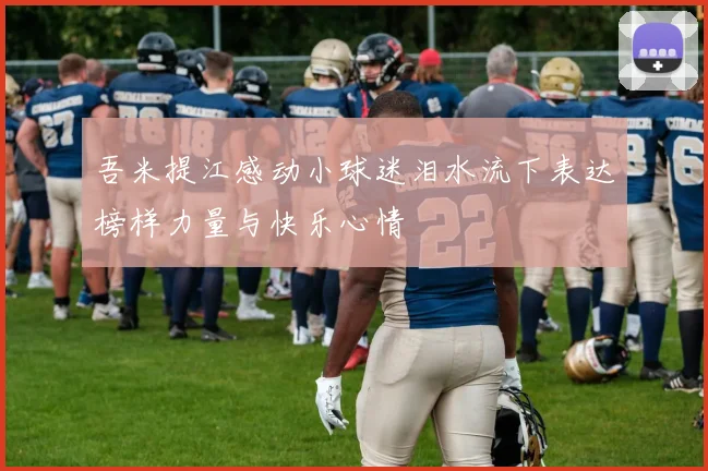 吾米提江感动小球迷泪水流下表达榜样力量与快乐心情