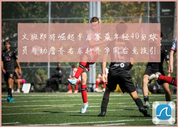 文班即将崛起季后赛最年轻40分球员与幼詹齐名东科乔华同台竞技引关注