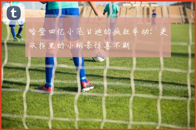 哈登回忆小范甘迪的疯狂举动：更衣柜里的小纸条惊喜不断