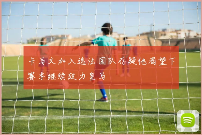 卡马文加入选法国队存疑他渴望下赛季继续效力皇马