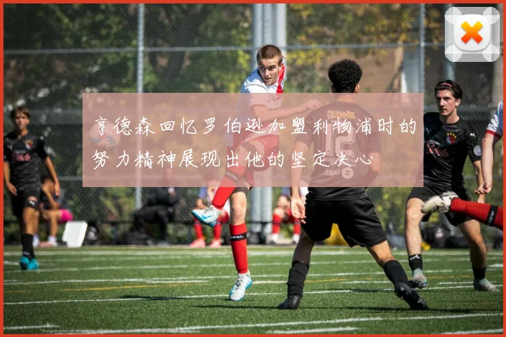 亨德森回忆罗伯逊加盟利物浦时的努力精神展现出他的坚定决心