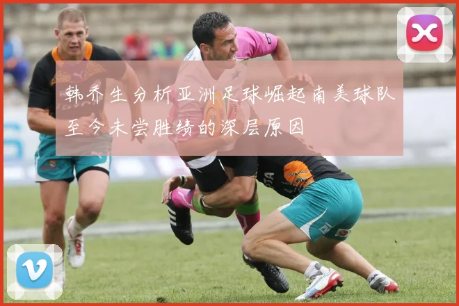 韩乔生分析亚洲足球崛起南美球队至今未尝胜绩的深层原因