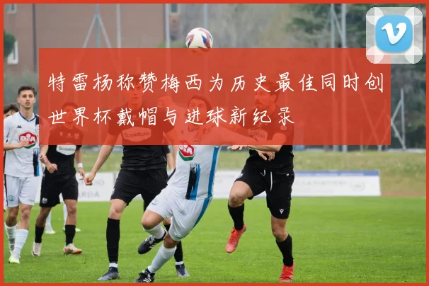 特雷杨称赞梅西为历史最佳同时创世界杯戴帽与进球新纪录